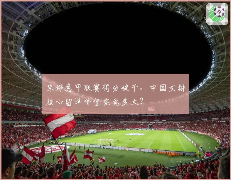 朱婷意甲联赛得分破千，中国女排核心留洋价值究竟多大？