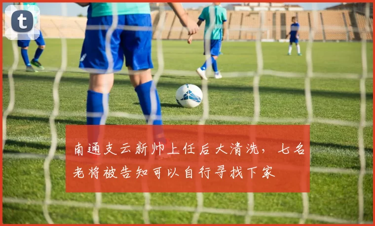 南通支云新帅上任后大清洗,七名老将被告知可以自行寻找下家