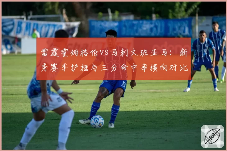 雷霆霍姆格伦vs马刺文班亚马:新秀赛季护框与三分命中率横向对比