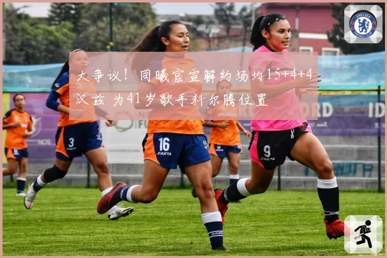 大争议！同曦官宣解约场均15+4+4汉兹 为41岁歌手科尔腾位置