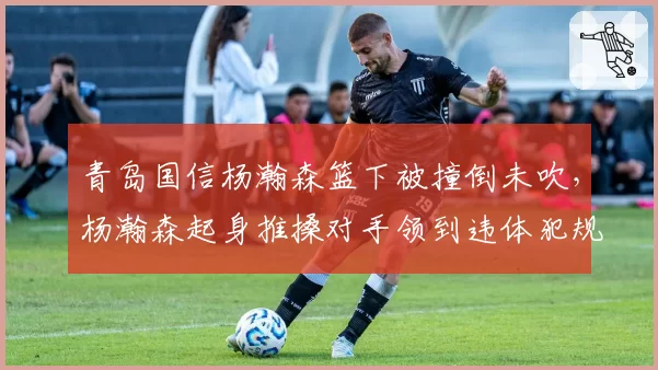 青岛国信杨瀚森篮下被撞倒未吹,杨瀚森起身推搡对手领到违体犯规