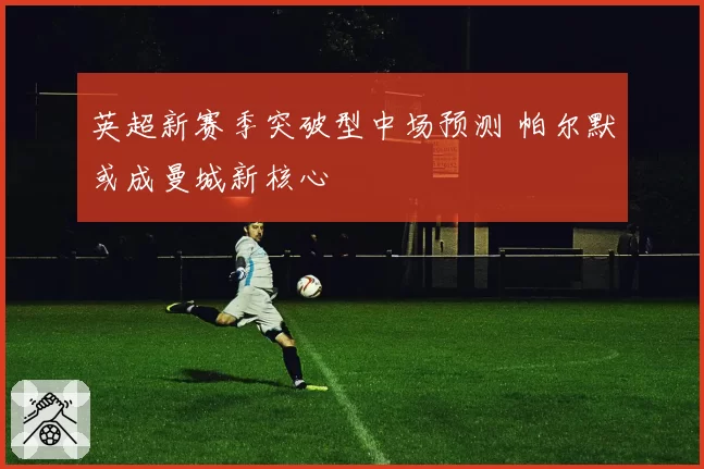 英超新赛季突破型中场预测 帕尔默或成曼城新核心