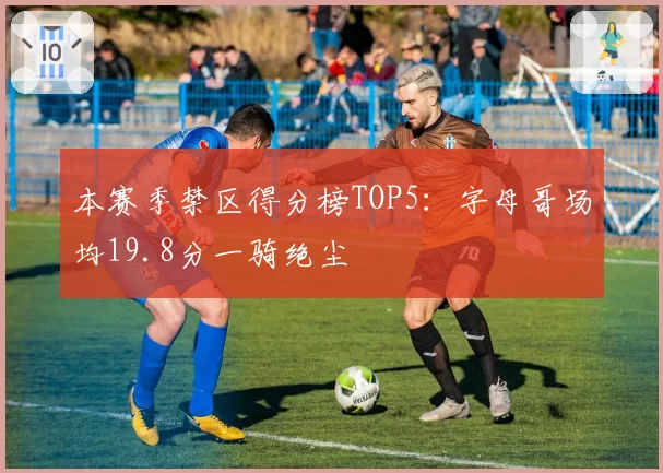 本赛季禁区得分榜TOP5：字母哥场均19.8分一骑绝尘