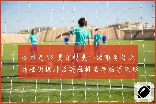 法尔克 vs 费尔特曼:诺维奇与沃特福德换帅后英冠排名与防守失球数对比