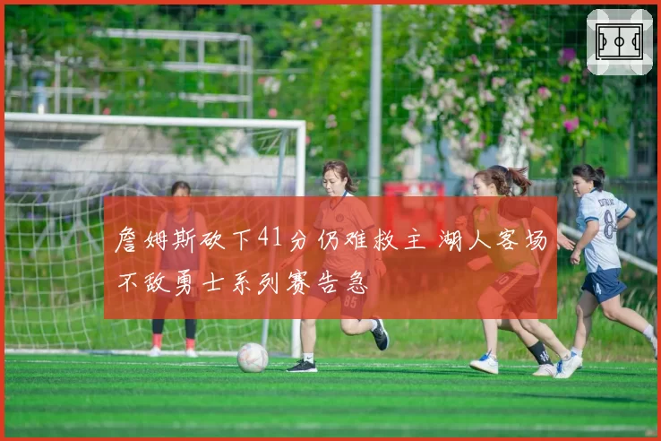 詹姆斯砍下41分仍难救主 湖人客场不敌勇士系列赛告急