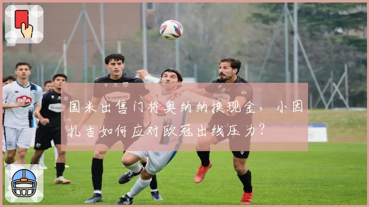 国米出售门将奥纳纳换现金，小因扎吉如何应对欧冠出线压力？