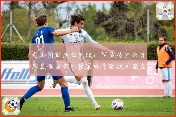 尤文图斯换血失败,阿莱格里公开炮轰俱乐部引援策略导致战术崩盘