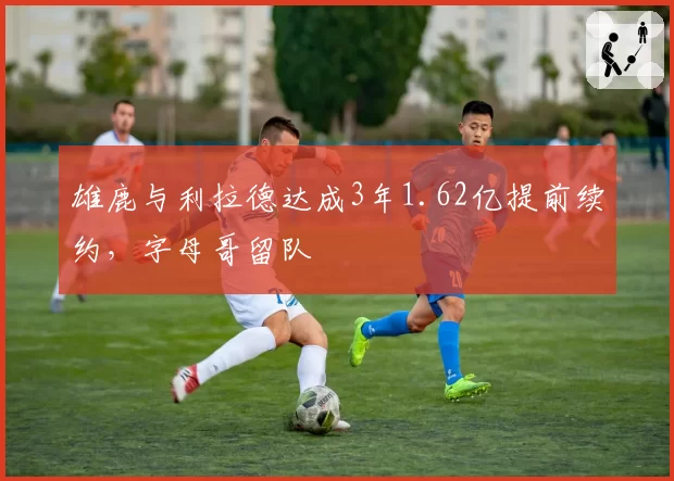 雄鹿与利拉德达成3年1.62亿提前续约,字母哥留队