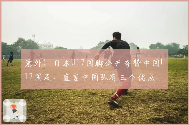 意外!日本U17国脚公开夸赞中国U17国足,直言中国队有三个优点