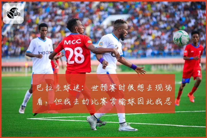 巴拉圭球迷:世预赛时很想去现场看,但我去的比赛常输球因此我忍住没去