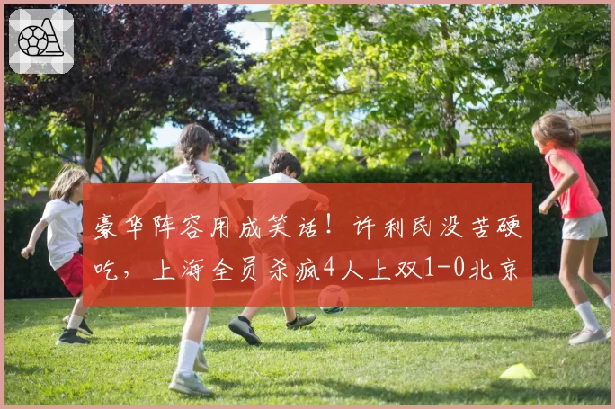 豪华阵容用成笑话!许利民没苦硬吃,上海全员杀疯4人上双1-0北京