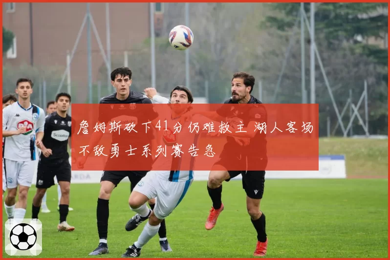 詹姆斯砍下41分仍难救主 湖人客场不敌勇士系列赛告急