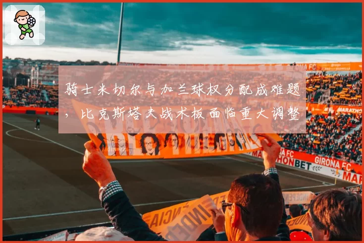 骑士米切尔与加兰球权分配成难题,比克斯塔夫战术板面临重大调整