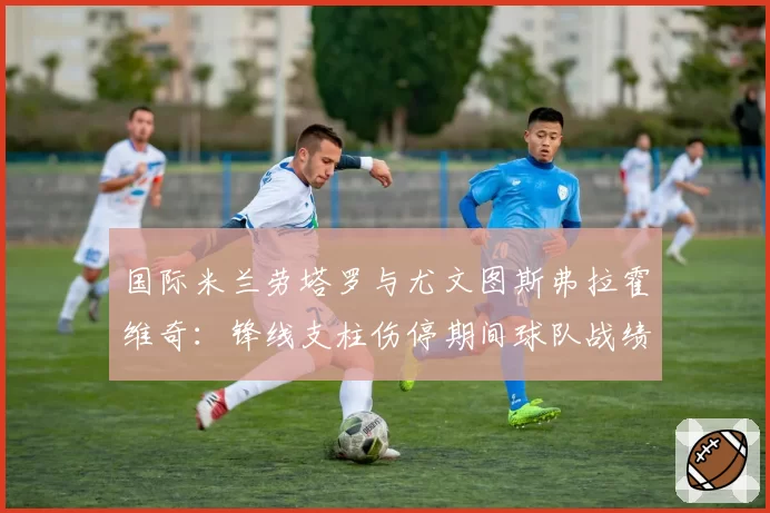 国际米兰劳塔罗与尤文图斯弗拉霍维奇：锋线支柱伤停期间球队战绩与进攻数据滑坡幅度对比