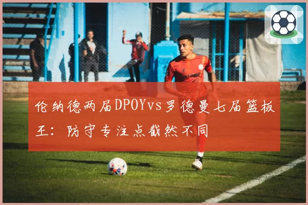 伦纳德两届DPOYvs罗德曼七届篮板王：防守专注点截然不同