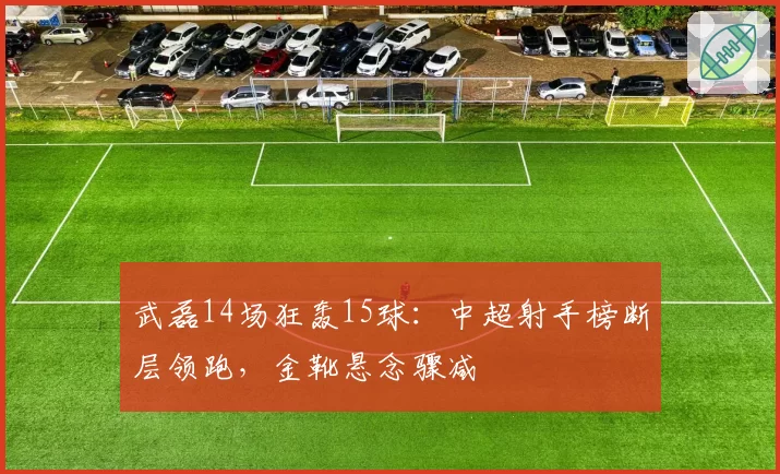 武磊14场狂轰15球：中超射手榜断层领跑，金靴悬念骤减