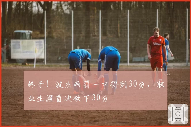 终于！波杰两罚一中得到30分，职业生涯首次砍下30分