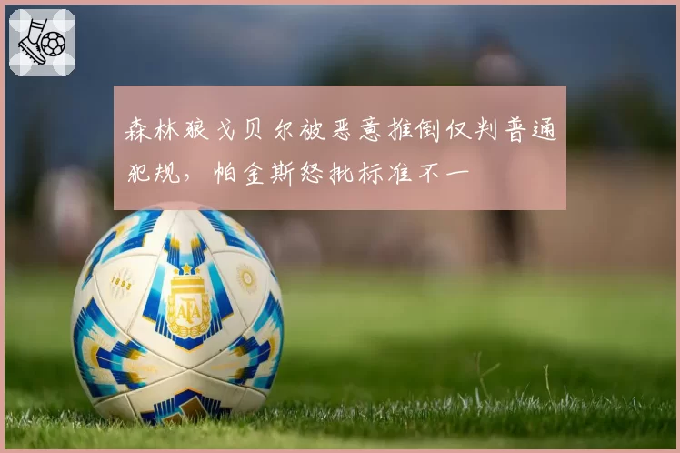 森林狼戈贝尔被恶意推倒仅判普通犯规,帕金斯怒批标准不一