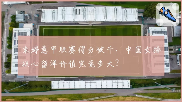 朱婷意甲联赛得分破千,中国女排核心留洋价值究竟多大?
