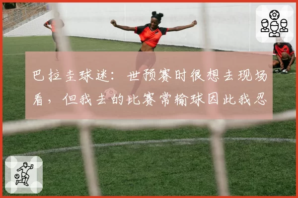 巴拉圭球迷:世预赛时很想去现场看,但我去的比赛常输球因此我忍住没去