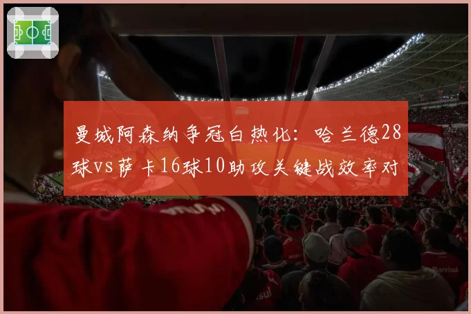 曼城阿森纳争冠白热化：哈兰德28球vs萨卡16球10助攻关键战效率对比