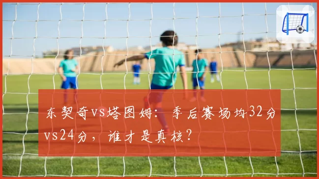东契奇vs塔图姆:季后赛场均32分vs24分,谁才是真核?