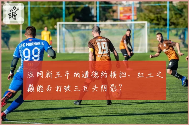 法网新王辛纳遭德约横扫,红土之巅能否打破三巨头阴影?