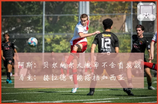 阿斯:贝尔纳尔大概率不会首发战马竞;赫拉德可能搭档加西亚