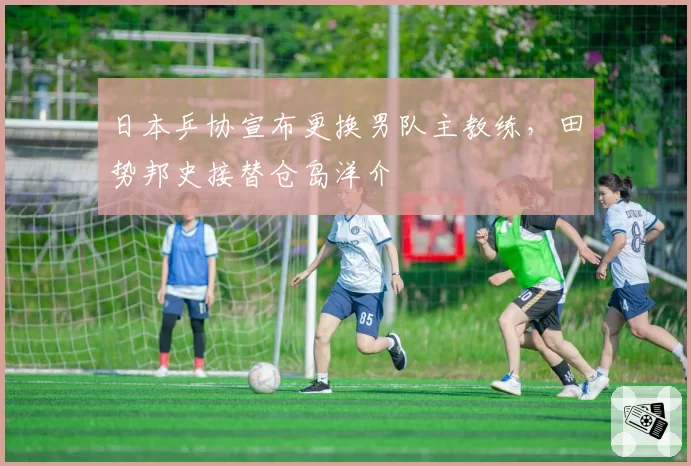 日本乒协宣布更换男队主教练，田势邦史接替仓岛洋介