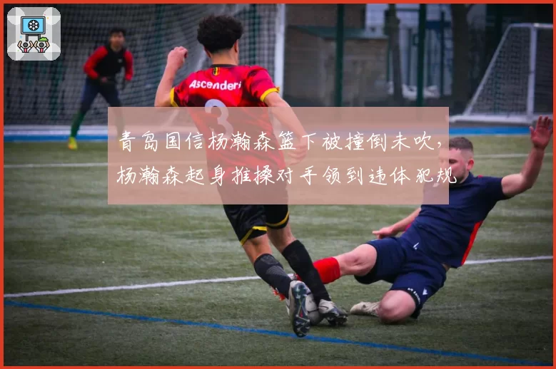 青岛国信杨瀚森篮下被撞倒未吹,杨瀚森起身推搡对手领到违体犯规