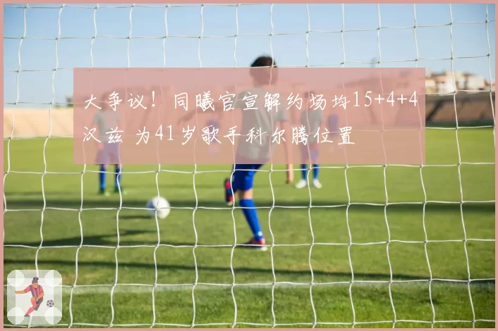 大争议！同曦官宣解约场均15+4+4汉兹 为41岁歌手科尔腾位置