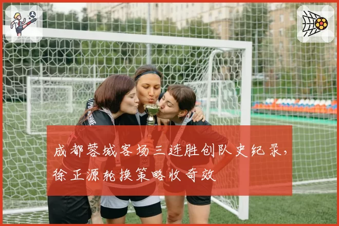 成都蓉城客场三连胜创队史纪录,徐正源轮换策略收奇效