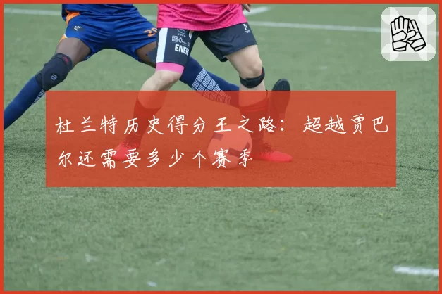 杜兰特历史得分王之路：超越贾巴尔还需要多少个赛季