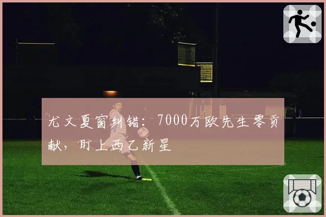 尤文夏窗纠错：7000万欧先生零贡献，盯上西乙新星